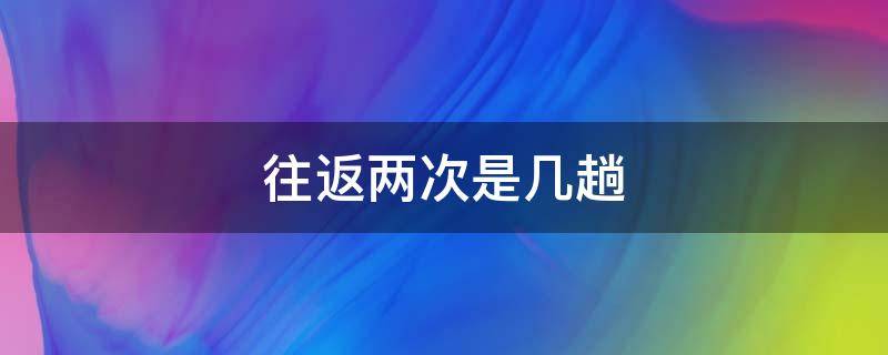 往返两次是几趟（往返两次是几趟火车）