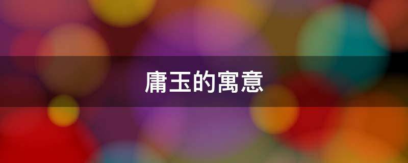 庸玉的寓意（玉字的寓意是什么意思）