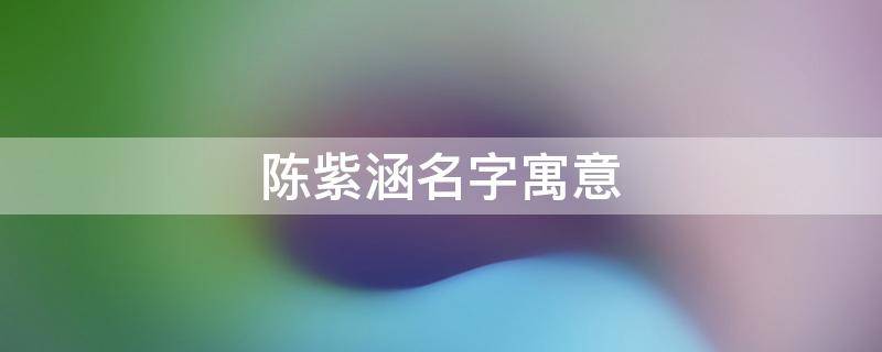 陈紫涵名字寓意（陈紫涵名字寓意是什么）