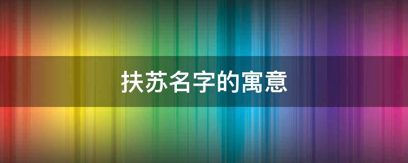 扶苏名字的寓意（扶苏这个名字的寓意）