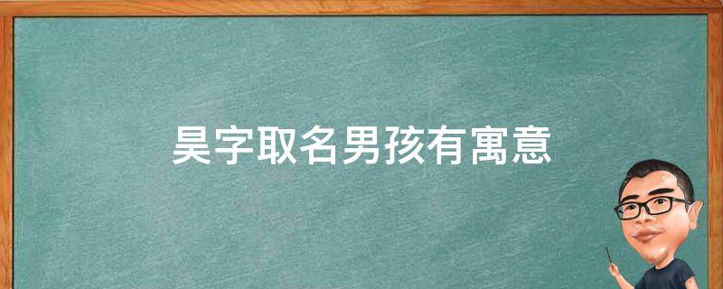 昊字取名男孩有寓意（昊字取名寓意及含义）