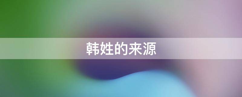 韩姓的来源 韩姓的来源和历史名人现状