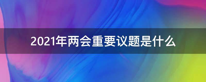 2021年两会重要议题是什么 2021年两会重要议题有哪些