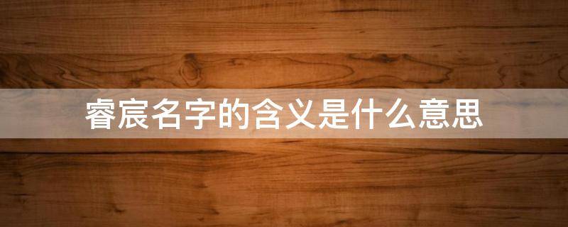 睿宸名字的含义是什么意思 睿宸名字的含义是什么意思150字怎么读