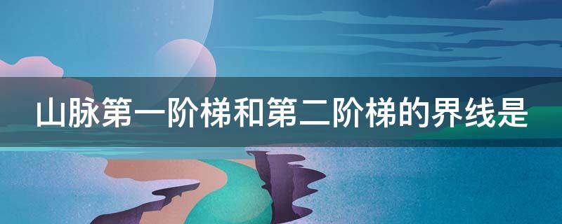 山脉第一阶梯和第二阶梯的界线是 山脉第一阶梯与第二阶梯