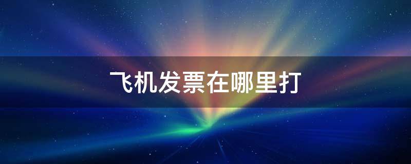 飞机发票在哪里打（飞机发票在哪里打开）