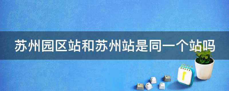苏州园区站和苏州站是同一个站吗（苏州站跟苏州园区站有什么不一样）