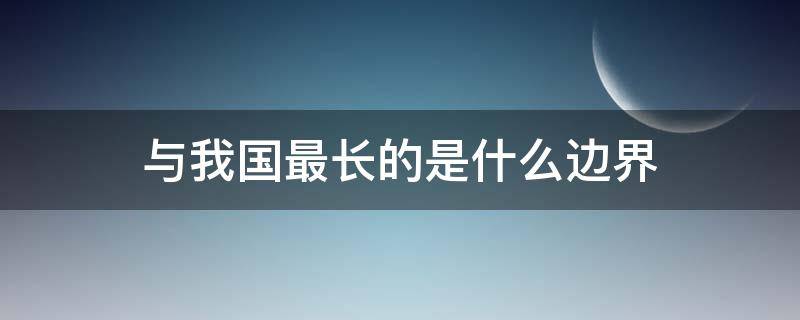 与我国最长的是什么边界 与我国最长的边界线是
