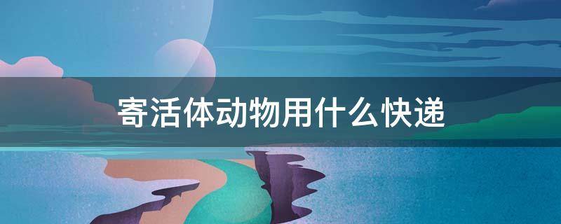 寄活体动物用什么快递（寄活体动物用什么快递多少钱）