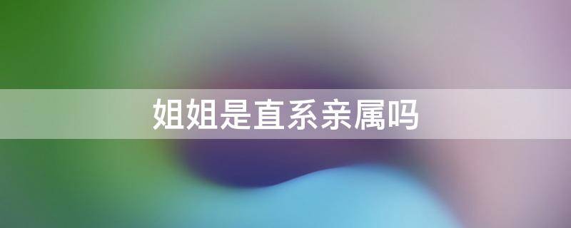 姐姐是直系亲属吗 哥哥姐姐是直系亲属吗
