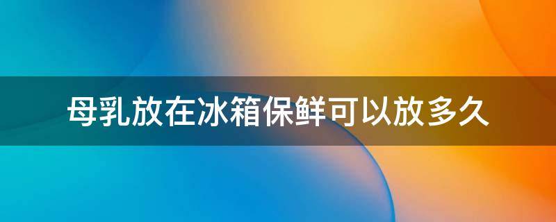 母乳放在冰箱保鲜可以放多久（为什么不建议母乳挤出来瓶喂）