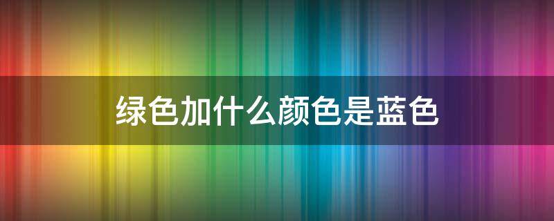 绿色加什么颜色是蓝色（什么色+什么色=蓝色）