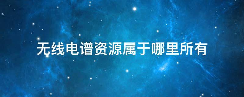 无线电谱资源属于哪里所有（无线电源谱资源属于）