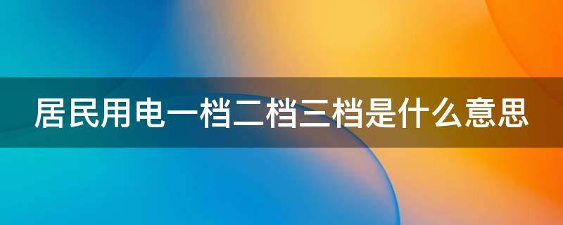 居民用电一档二档三档是什么意思（居民用电一档二档三档是什么意思是不是不划算）