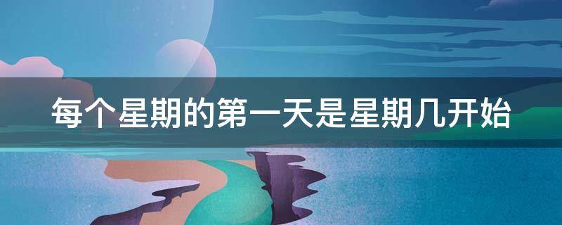每个星期的第一天是星期几开始（每个星期的第一天是星期几啊）
