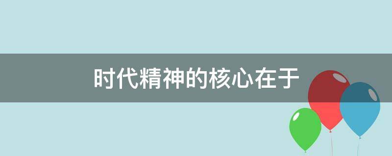 时代精神的核心在于（时代精神的核心在于改革创新）