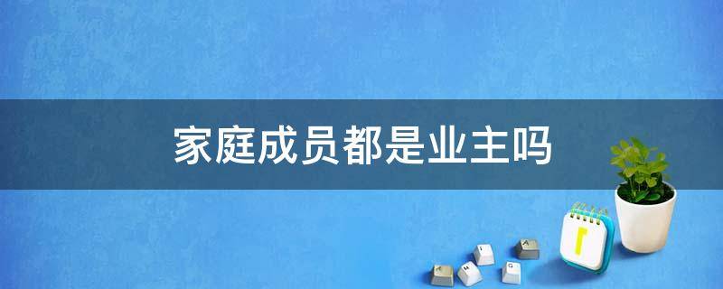 家庭成员都是业主吗 家庭成员都是业主吗为什么