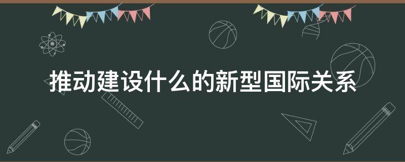推动建设什么的新型国际关系 推动建设什么的新型国际关系是党中央立足时代