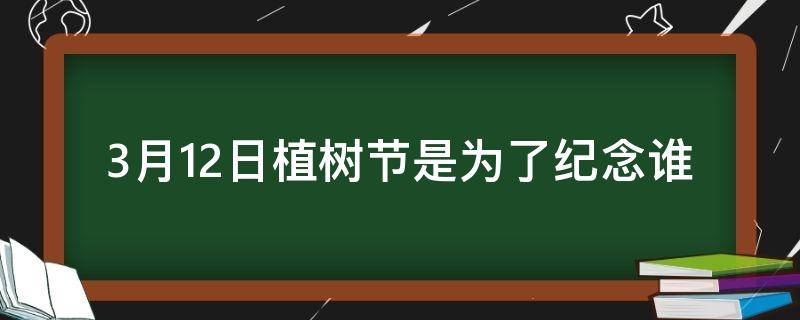 3月12日植树节是为了纪念谁（3月12日是什么节日）