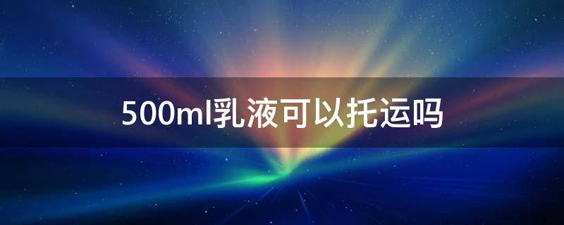 500ml乳液可以托运吗 乳液175毫升可以托运