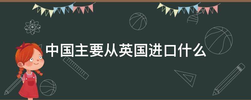 中国主要从英国进口什么（中国主要从英国进口什么东西）