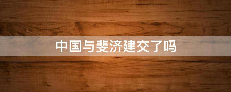 中国与斐济建交了吗（斐济与中国关系怎么样）