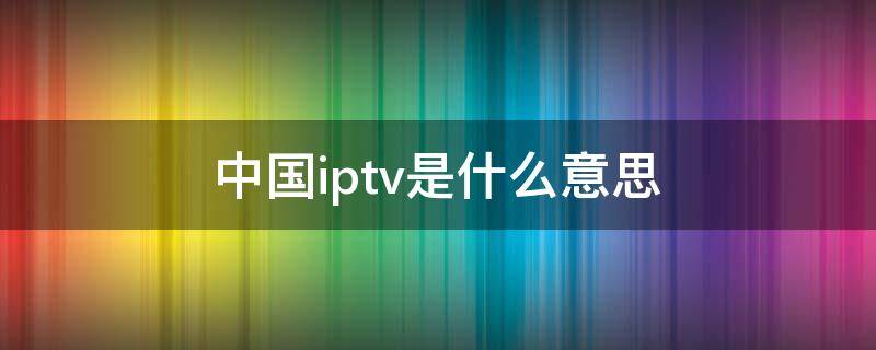 中国iptv是什么意思（什么叫中国iptv）