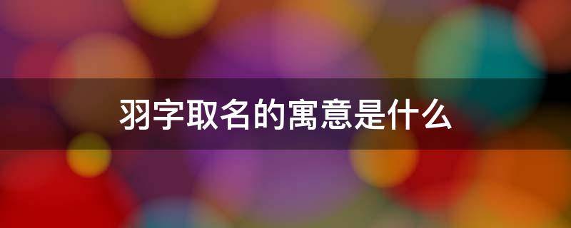 羽字取名的寓意是什么（羽字取名的寓意是什么女孩）