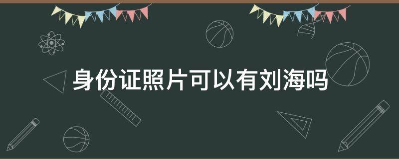 身份证照片可以有刘海吗 身份证照片可以有刘海吗2022