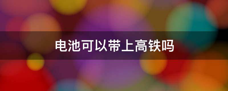 电池可以带上高铁吗（南孚电池可以带上高铁吗）
