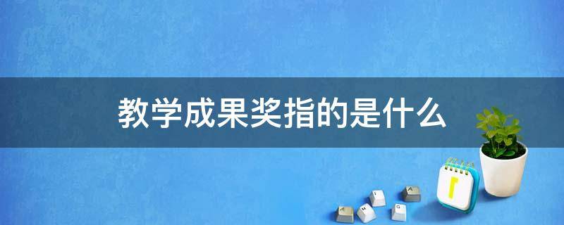教学成果奖指的是什么（评职称教学成果奖包括什么）