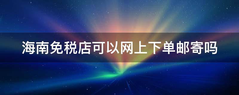 海南免税店可以网上下单邮寄吗 海南免税店可以网上下单邮寄吗多少钱