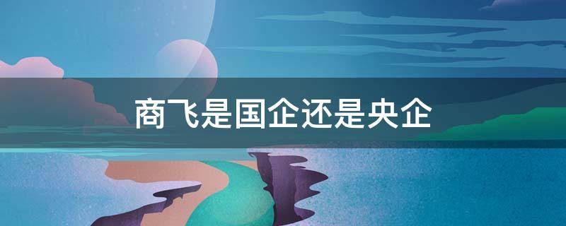 商飞是国企还是央企（中国商飞是国企还是央企）