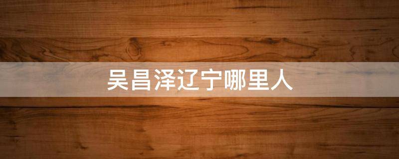 吴昌泽辽宁哪里人（辽宁队的吴昌泽身高是多少）