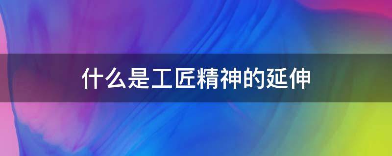 什么是工匠精神的延伸 什么是工匠精神的延伸,职业素养精益求精,创造