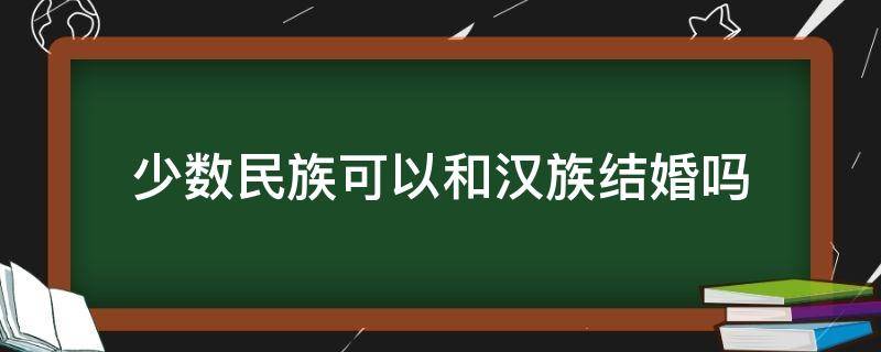 少数民族可以和汉族结婚吗（少数民族可以和少数民族结婚吗）