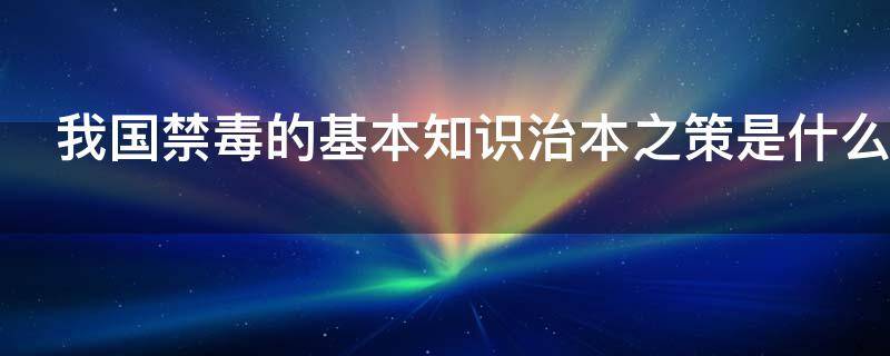我国禁毒的基本知识治本之策是什么（我国禁毒之策的治本是什么?）