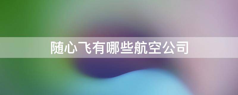 随心飞有哪些航空公司（随心飞有哪些航空公司2023）