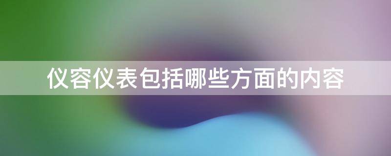 仪容仪表包括哪些方面的内容 仪容仪表包括哪些方面的内容和方法