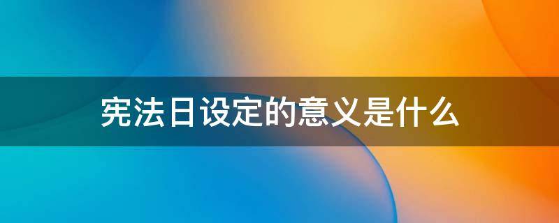 宪法日设定的意义是什么 宪法日的时间以及设立宪法日的意义是什么?