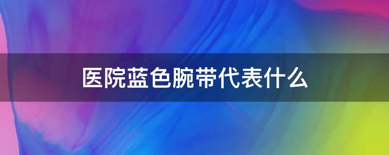 医院蓝色腕带代表什么（医院蓝色腕带代表什么,医院的粉色手带代表什么）
