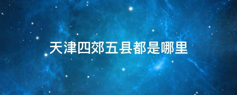 天津四郊五县都是哪里 天津市内六区是哪六区