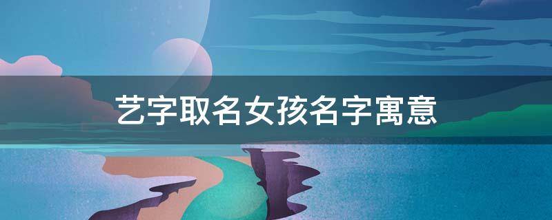 艺字取名女孩名字寓意（艺字取名女孩名字寓意好吗）