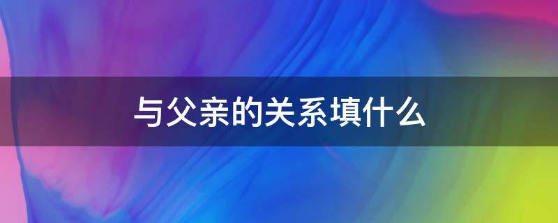 与父亲的关系填什么（我与父亲的关系应该填什么关系）