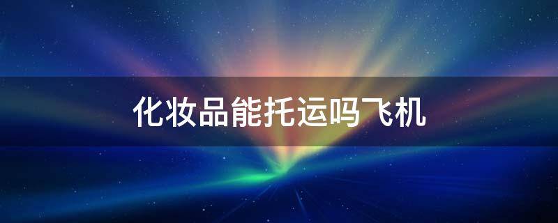 化妆品能托运吗飞机 化妆品能托运吗坐飞机