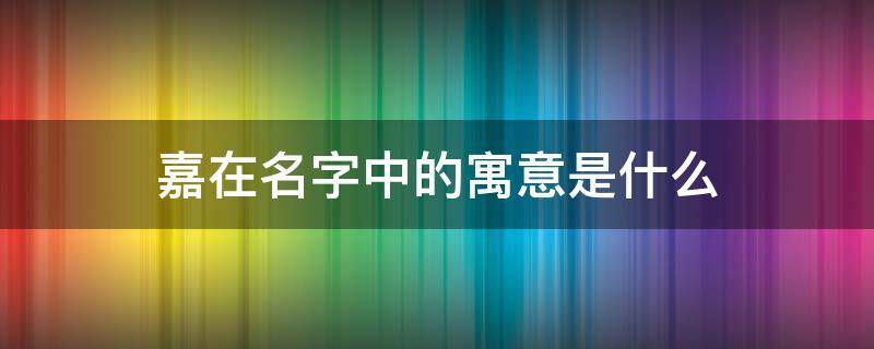 嘉在名字中的寓意是什么（嘉在名字中的寓意是什么呢）