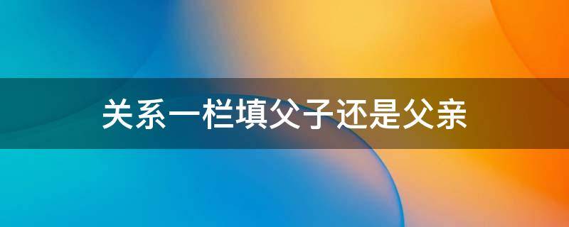 关系一栏填父子还是父亲 亲属关系称谓表大全