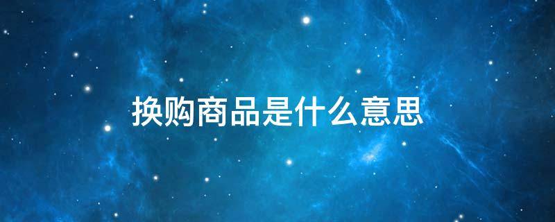 换购商品是什么意思 换购商品是什么意思呀