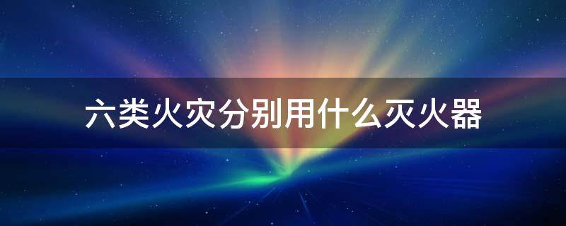 六类火灾分别用什么灭火器 6类火灾对应灭火器对照表
