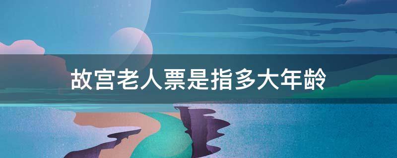 故宫老人票是指多大年龄（故宫老年票是多少岁,多少钱）